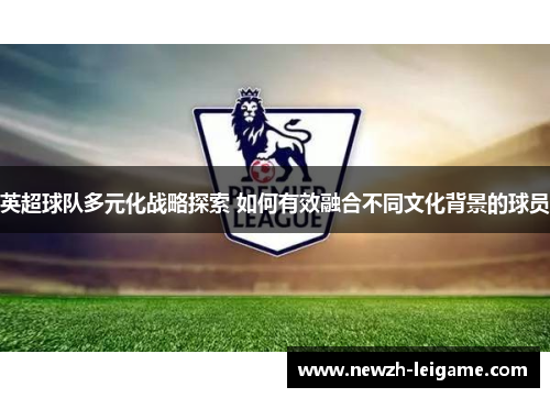 英超球队多元化战略探索 如何有效融合不同文化背景的球员