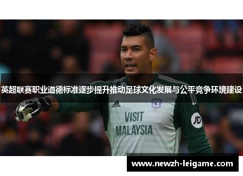 英超联赛职业道德标准逐步提升推动足球文化发展与公平竞争环境建设
