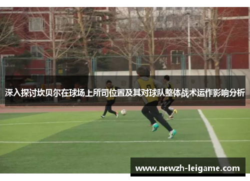 深入探讨坎贝尔在球场上所司位置及其对球队整体战术运作影响分析