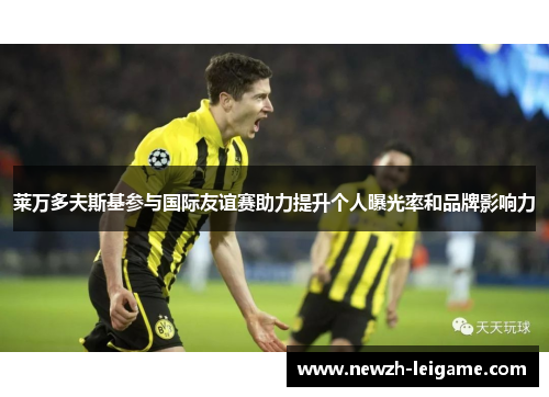 莱万多夫斯基参与国际友谊赛助力提升个人曝光率和品牌影响力