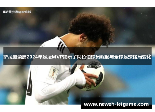 萨拉赫荣膺2024年足坛MVP揭示了阿拉伯球员崛起与全球足球格局变化