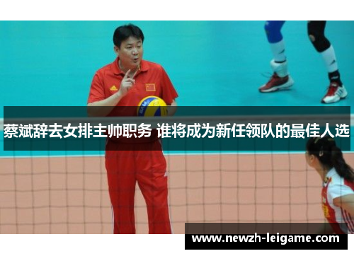 蔡斌辞去女排主帅职务 谁将成为新任领队的最佳人选