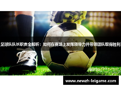 足球队队长职责全解析：如何在赛场上发挥领导力并带领团队取得胜利