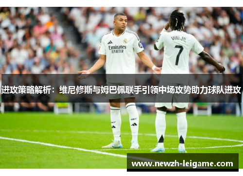 进攻策略解析：维尼修斯与姆巴佩联手引领中场攻势助力球队进攻