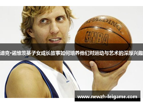迪克·诺维茨基子女成长故事如何培养他们对运动与艺术的深厚兴趣 迪克·诺维茨基子女成长故事如何培养他们对运动与艺术的深厚兴趣