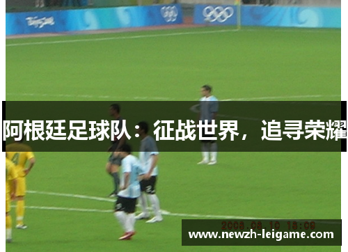 阿根廷足球队:征战世界,追寻荣耀 阿根廷足球队:征战世界,追寻荣耀