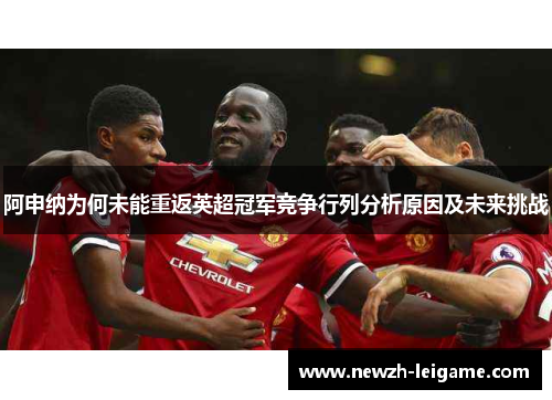 阿申纳为何未能重返英超冠军竞争行列分析原因及未来挑战