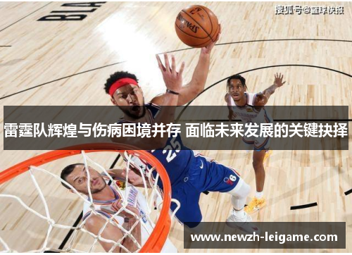 雷霆队辉煌与伤病困境并存 面临未来发展的关键抉择 雷霆队辉煌与伤病困境并存 面临未来发展的关键抉择