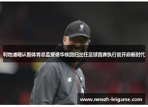 利物浦确认前体育总监爱德华兹回归出任足球首席执行官开启新时代 利物浦确认前体育总监爱德华兹回归出任足球首席执行官开启新时代