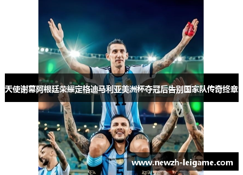 天使谢幕阿根廷荣耀定格迪马利亚美洲杯夺冠后告别国家队传奇终章 天使谢幕阿根廷荣耀定格迪马利亚美洲杯夺冠后告别国家队传奇终章