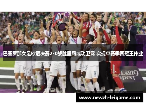 巴塞罗那女足欧冠决赛2-0战胜里昂成功卫冕 实现单赛季四冠王伟业 巴塞罗那女足欧冠决赛2-0战胜里昂成功卫冕 实现单赛季四冠王伟业