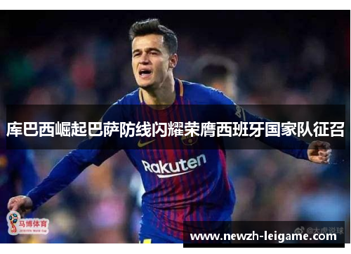 库巴西崛起巴萨防线闪耀荣膺西班牙国家队征召 库巴西崛起巴萨防线闪耀荣膺西班牙国家队征召