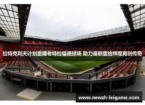 拉特克利夫计划重建老特拉福德球场 助力曼联重拾辉煌再创传奇 拉特克利夫计划重建老特拉福德球场 助力曼联重拾辉煌再创传奇