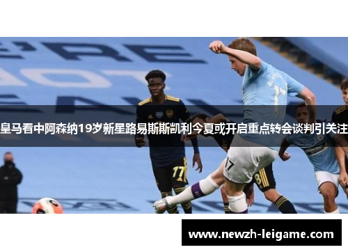 皇马看中阿森纳19岁新星路易斯斯凯利今夏或开启重点转会谈判引关注