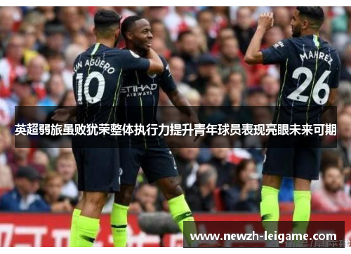 英超弱旅虽败犹荣整体执行力提升青年球员表现亮眼未来可期 英超弱旅虽败犹荣整体执行力提升青年球员表现亮眼未来可期