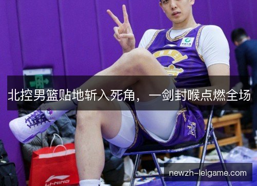 北控男篮贴地斩入死角，一剑封喉点燃全场